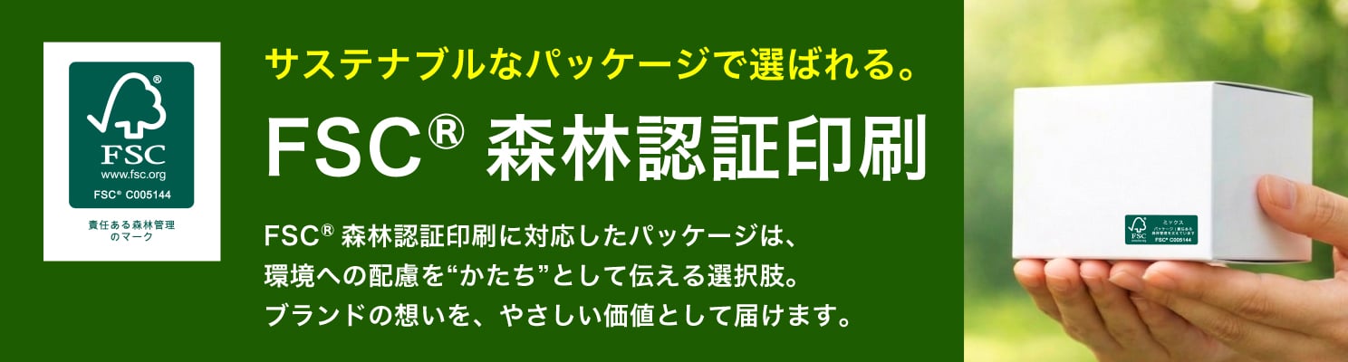 サステナブルなパッケージで選ばれる。FSC®森林認証印刷に対応したパッケージは、環境への配慮を“かたち”として伝える選択肢。ブランドの想いを、やさしい価値として届けます。
