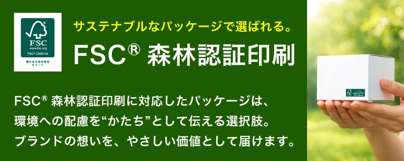 サステナブルなパッケージで選ばれる。FSC®森林認証印刷に対応したパッケージは、環境への配慮を“かたち”として伝える選択肢。ブランドの想いを、やさしい価値として届けます。